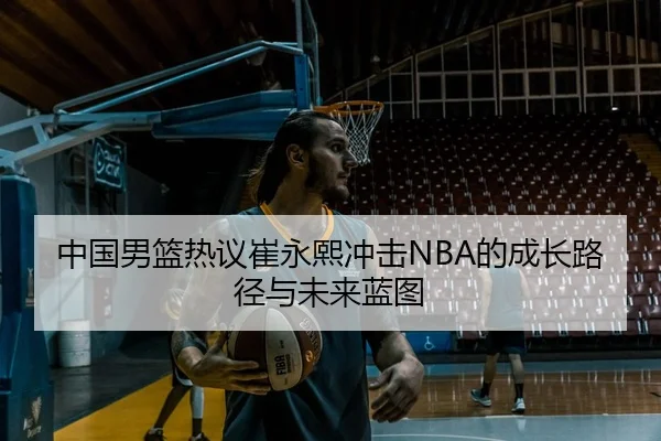 中国男篮热议崔永熙冲击NBA的成长路径与未来蓝图