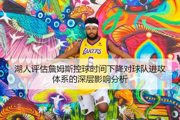 湖人评估詹姆斯控球时间下降对球队进攻体系的深层影响分析