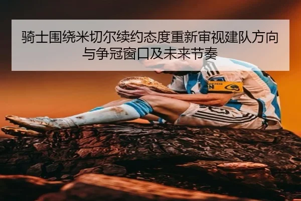骑士围绕米切尔续约态度重新审视建队方向与争冠窗口及未来节奏