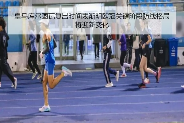 皇马库尔图瓦复出时间表渐明欧冠关键阶段防线格局将迎新变化