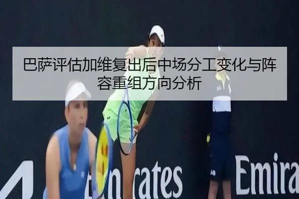 巴萨评估加维复出后中场分工变化与阵容重组方向分析