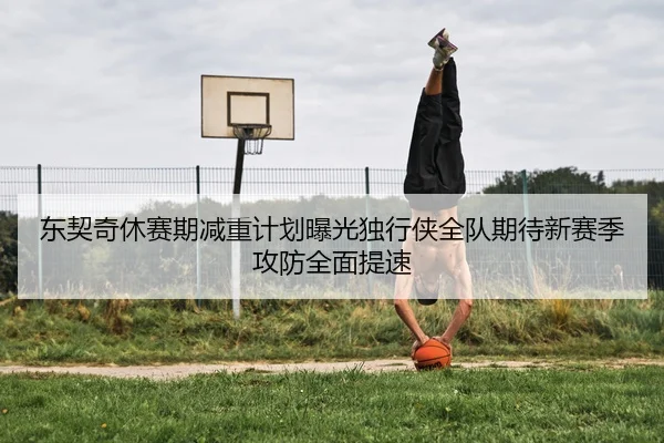 东契奇休赛期减重计划曝光独行侠全队期待新赛季攻防全面提速
