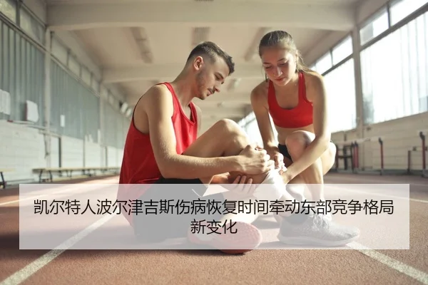 凯尔特人波尔津吉斯伤病恢复时间牵动东部竞争格局新变化