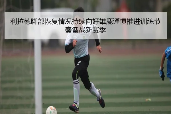 利拉德脚部恢复情况持续向好雄鹿谨慎推进训练节奏备战新赛季